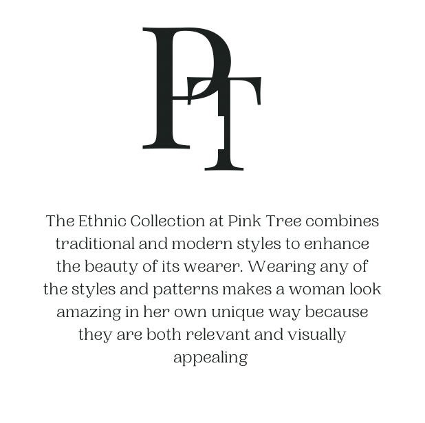 The Ethnic Collection at Pink Tree combines traditional and modern styles to enhance the beauty of its wearer. Wearing any of the styles and patterns makes a woman look amazing in her own unique way because they are both relevant and visually appealing.